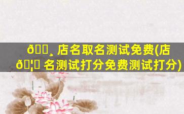 🌸 店名取名测试免费(店 🦁 名测试打分免费测试打分)